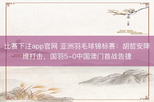 比赛下注app官网 亚洲羽毛球锦标赛：胡哲安降维打击，国羽5-0中国澳门首战告捷