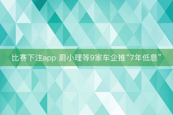 比赛下注app 蔚小理等9家车企推“7年低息”