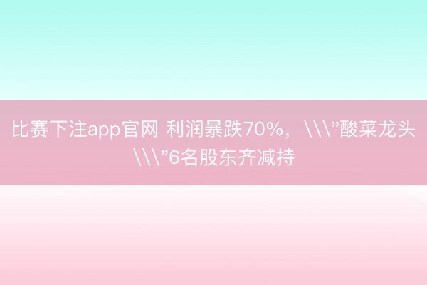 比赛下注app官网 利润暴跌70%，\