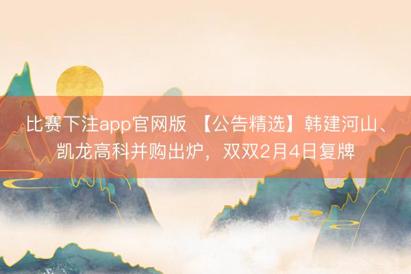 比赛下注app官网版 【公告精选】韩建河山、凯龙高科并购出炉，双双2月4日复牌