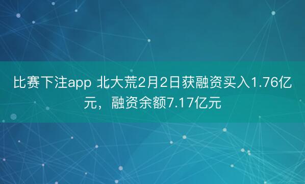 比赛下注app 北大荒2月2日获融资买入1.76亿元，融资余额7.17亿元