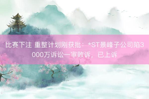 比赛下注 重整计划刚获批：*ST景峰子公司陷3000万诉讼一审败诉，已上诉