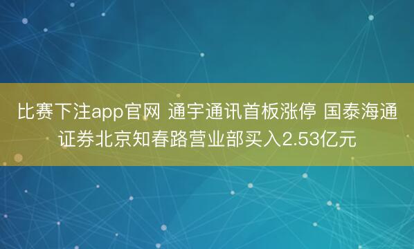 比赛下注app官网 通宇通讯首板涨停 国泰海通证券北京知春路营业部买入2.53亿元