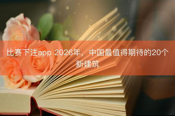 比赛下注app 2026年，中国最值得期待的20个新建筑