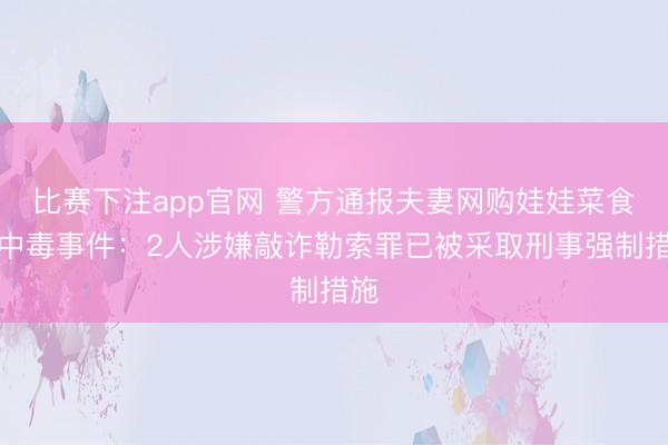 比赛下注app官网 警方通报夫妻网购娃娃菜食用中毒事件：2人涉嫌敲诈勒索罪已被采取刑事强制措施