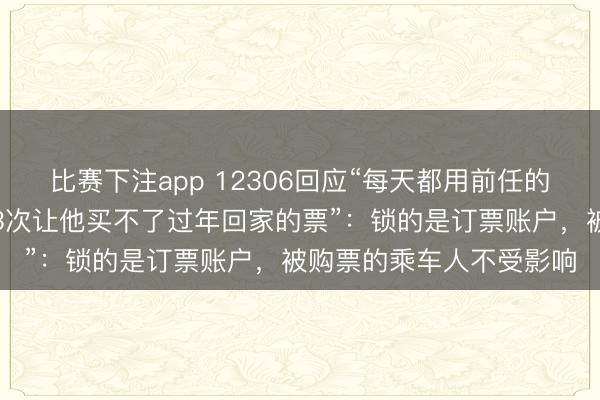 比赛下注app 12306回应“每天都用前任的身份证订票不付款取消3次让他买不了过年回家的票”：锁的是订票账户，被购票的乘车人不受影响