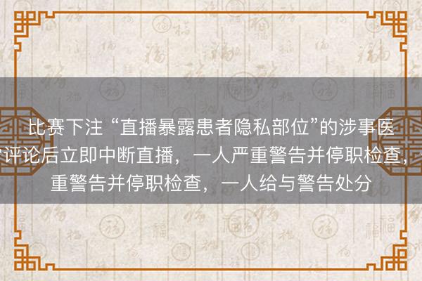 比赛下注 “直播暴露患者隐私部位”的涉事医院通报：发现异常评论后立即中断直播，一人严重警告并停职检查，一人给与警告处分