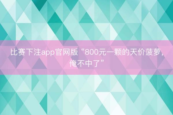 比赛下注app官网版 “800元一颗的天价菠萝，俺不中了”