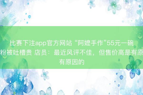 比赛下注app官方网站 “阿嬷手作”55元一碗螺蛳粉被吐槽贵 店员：最近风评不佳，但售价高是有原因的