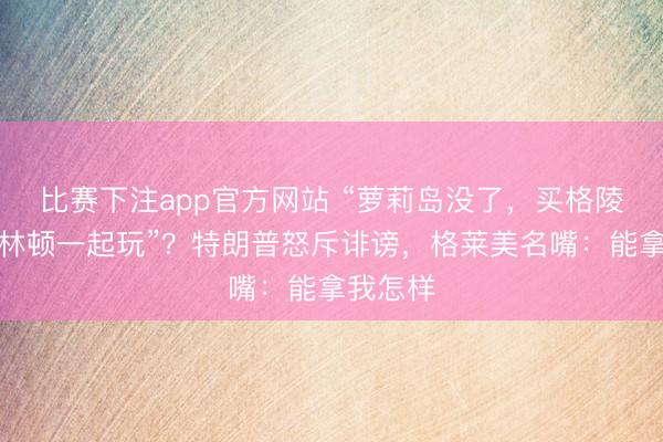 比赛下注app官方网站 “萝莉岛没了，买格陵兰跟克林顿一起玩”？特朗普怒斥诽谤，格莱美名嘴：能拿我怎样