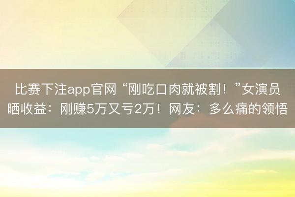 比赛下注app官网 “刚吃口肉就被割！”女演员晒收益：刚赚5万又亏2万！网友：多么痛的领悟