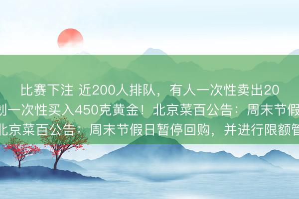 比赛下注 近200人排队，有人一次性卖出200万元金条，也有人计划一次性买入450克黄金！北京菜百公告：周末节假日暂停回购，并进行限额管理