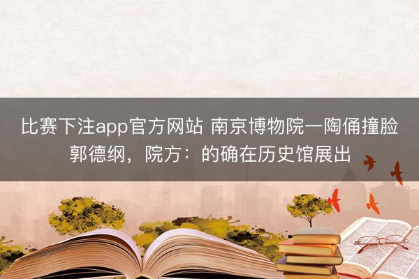 比赛下注app官方网站 南京博物院一陶俑撞脸郭德纲，院方：的确在历史馆展出