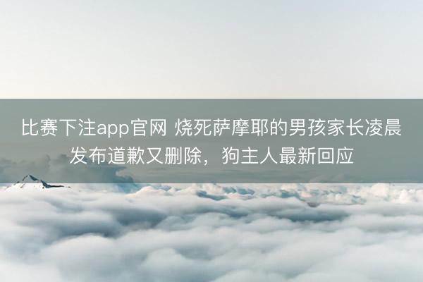 比赛下注app官网 烧死萨摩耶的男孩家长凌晨发布道歉又删除，狗主人最新回应