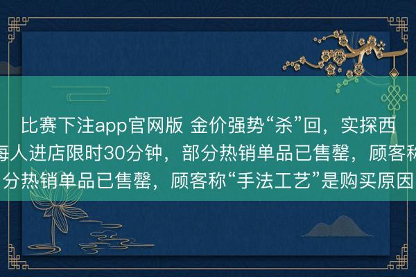比赛下注app官网版 金价强势“杀”回，实探西安SKP老铺黄金现况：每人进店限时30分钟，部分热销单品已售罄，顾客称“手法工艺”是购买原因