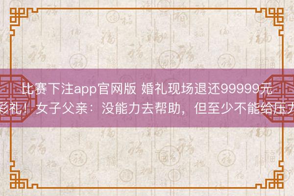 比赛下注app官网版 婚礼现场退还99999元彩礼！女子父亲：没能力去帮助，但至少不能给压力