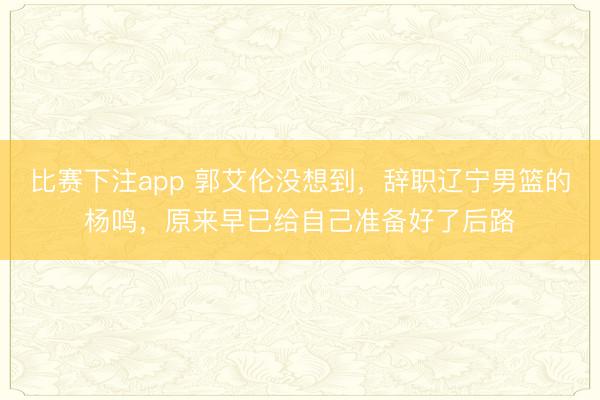 比赛下注app 郭艾伦没想到，辞职辽宁男篮的杨鸣，原来早已给自己准备好了后路