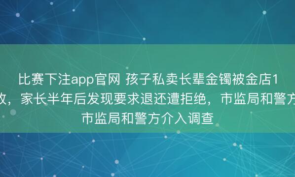 比赛下注app官网 孩子私卖长辈金镯被金店1.7万元回收，家长半年后发现要求退还遭拒绝，市监局和警方介入调查