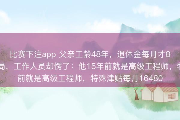 比赛下注app 父亲工龄48年，退休金每月才880元，我找去社保局，工作人员却愣了：他15年前就是高级工程师，特殊津贴每月16480