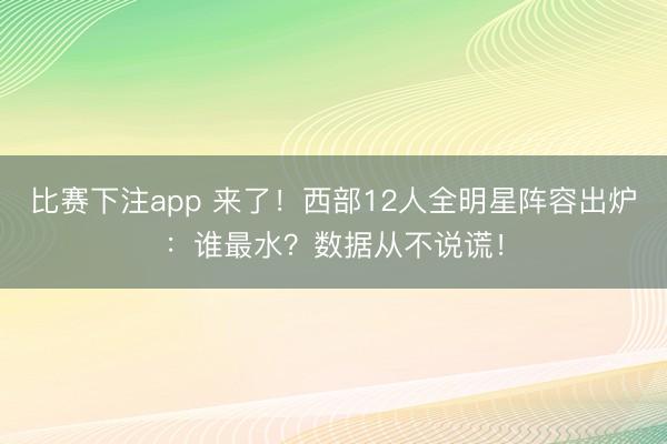 比赛下注app 来了！西部12人全明星阵容出炉：谁最水？数据从不说谎！