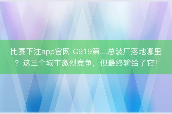 比赛下注app官网 C919第二总装厂落地哪里？这三个城市激烈竞争，但最终输给了它！