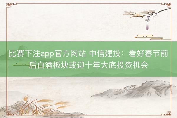 比赛下注app官方网站 中信建投：看好春节前后白酒板块或迎十年大底投资机会