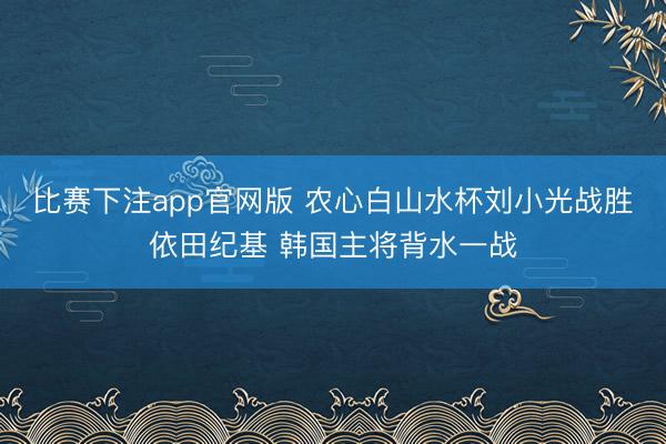 比赛下注app官网版 农心白山水杯刘小光战胜依田纪基 韩国主将背水一战