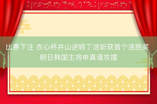 比赛下注 农心杯井山逆转丁浩斩获首个连胜奖 明日韩国主将申真谞攻擂