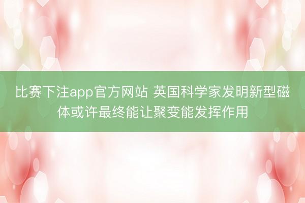 比赛下注app官方网站 英国科学家发明新型磁体或许最终能让聚变能发挥作用