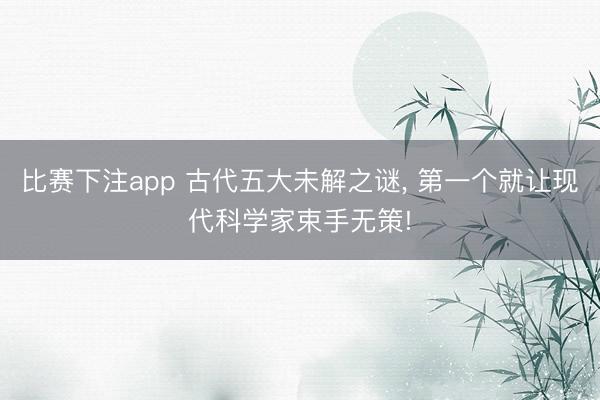 比赛下注app 古代五大未解之谜, 第一个就让现代科学家束手无策!