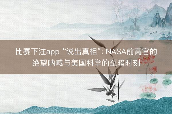 比赛下注app “说出真相”: NASA前高官的绝望呐喊与美国科学的至暗时刻