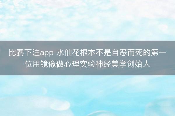 比赛下注app 水仙花根本不是自恶而死的第一位用镜像做心理实验神经美学创始人