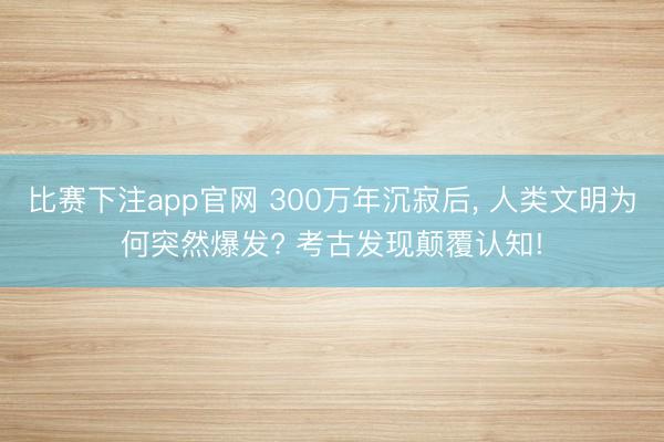 比赛下注app官网 300万年沉寂后, 人类文明为何突然爆发? 考古发现颠覆认知!