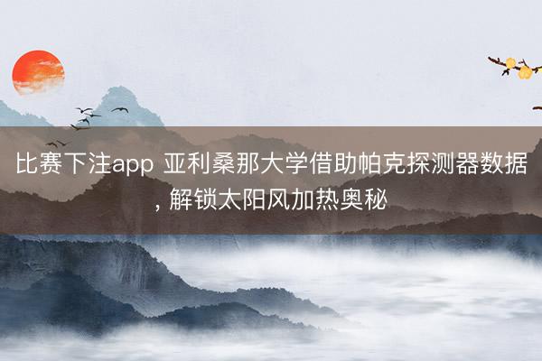 比赛下注app 亚利桑那大学借助帕克探测器数据, 解锁太阳风加热奥秘
