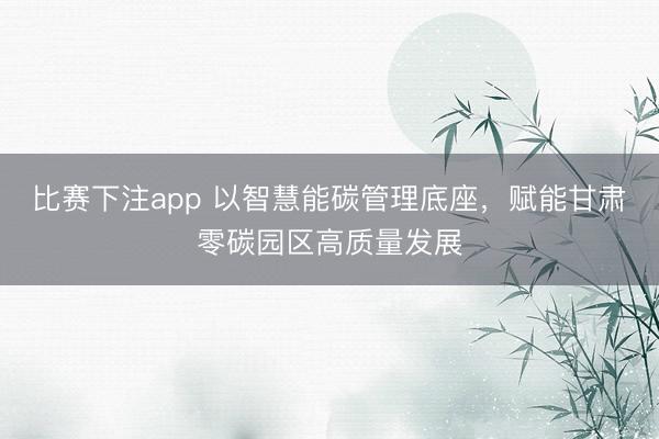 比赛下注app 以智慧能碳管理底座，赋能甘肃零碳园区高质量发展