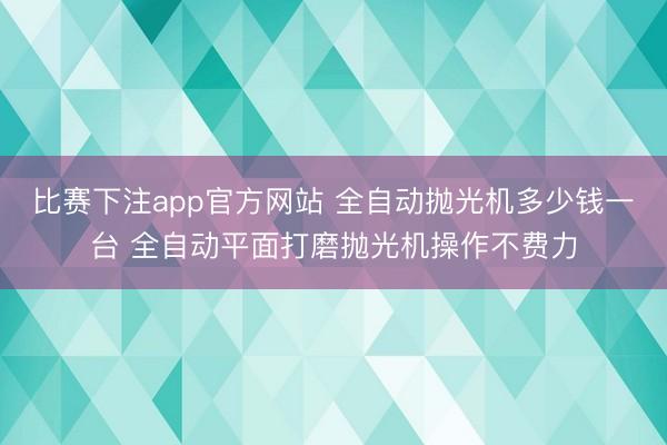 比赛下注app官方网站 全自动抛光机多少钱一台 全自动平面打磨抛光机操作不费力