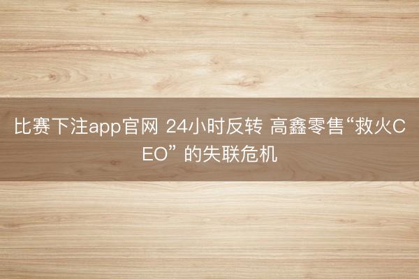 比赛下注app官网 24小时反转 高鑫零售“救火CEO” 的失联危机