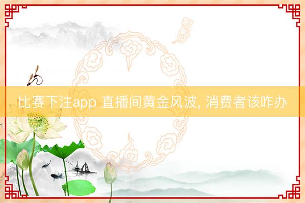 比赛下注app 直播间黄金风波， 消费者该咋办