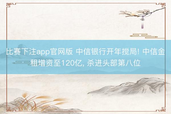 比赛下注app官网版 中信银行开年搅局! 中信金租增资至120亿， 杀进头部第八位