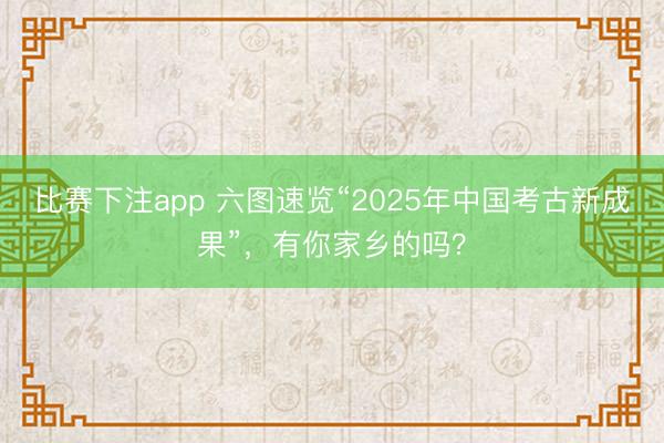 比赛下注app 六图速览“2025年中国考古新成果”，有你家乡的吗？