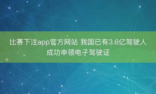 比赛下注app官方网站 我国已有3.6亿驾驶人成功申领电子驾驶证