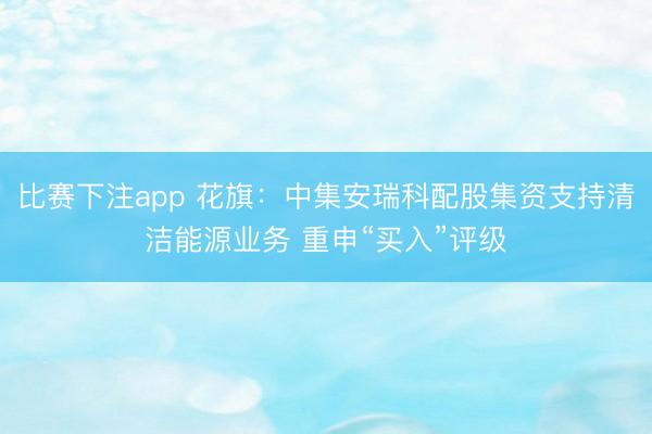 比赛下注app 花旗：中集安瑞科配股集资支持清洁能源业务 重申“买入”评级