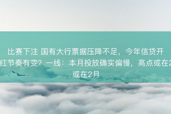 比赛下注 国有大行票据压降不足,今年信贷开门红节奏有变?一线:本月投放确实偏慢,高点或在2月