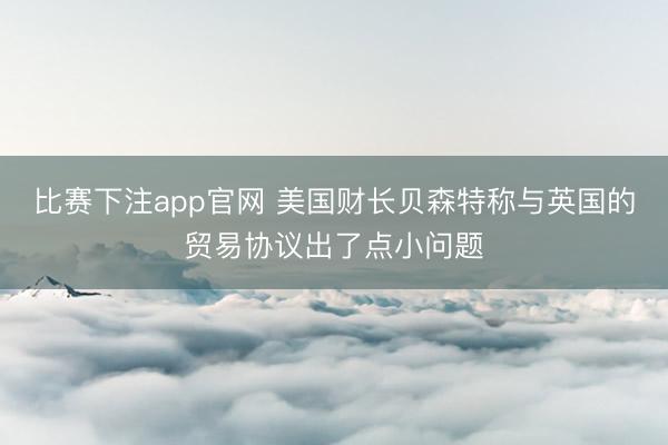 比赛下注app官网 美国财长贝森特称与英国的贸易协议出了点小问题