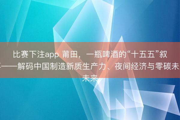比赛下注app 莆田，一瓶啤酒的“十五五”叙事——解码中国制造新质生产力、夜间经济与零碳未来