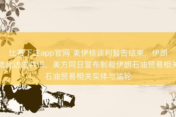 比赛下注app官网 美伊核谈判暂告结束,伊朗外长称双方就此达成共识,美方同日宣布制裁伊朗石油贸易相关实体与油轮