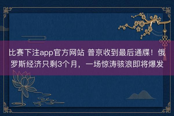 比赛下注app官方网站 普京收到最后通牒！俄罗斯经济只剩3个月，一场惊涛骇浪即将爆发