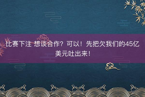 比赛下注 想谈合作？可以！先把欠我们的45亿美元吐出来！