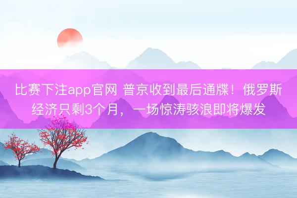 比赛下注app官网 普京收到最后通牒!俄罗斯经济只剩3个月,一场惊涛骇浪即将爆发
