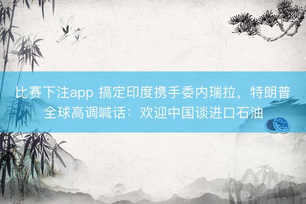 比赛下注app 搞定印度携手委内瑞拉，特朗普全球高调喊话：欢迎中国谈进口石油